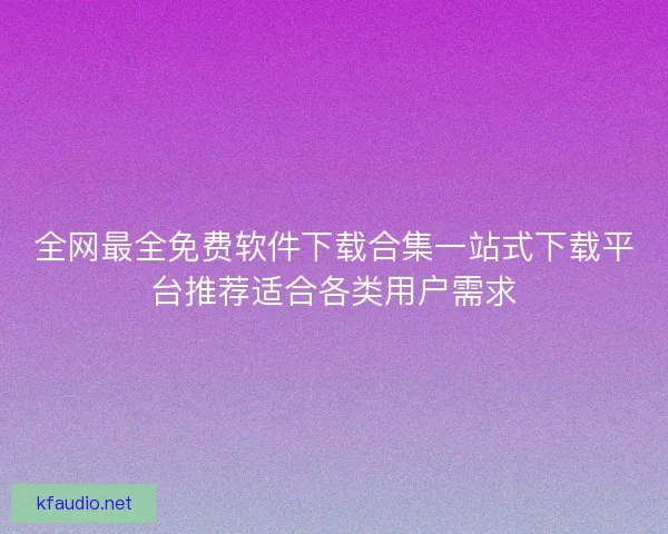 全网最全免费软件下载合集一站式下载平台推荐适合各类用户需求