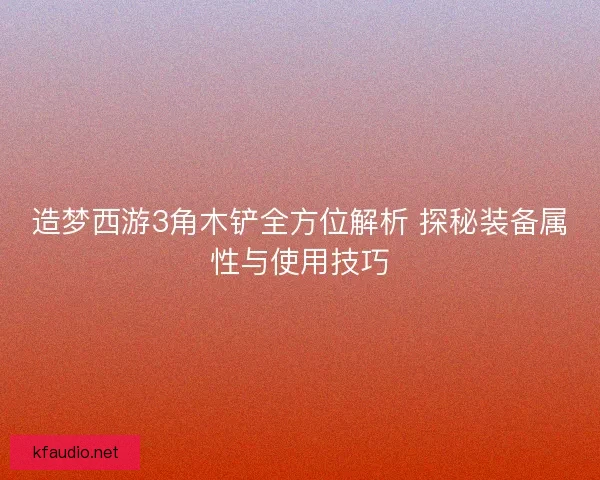造梦西游3角木铲全方位解析 探秘装备属性与使用技巧