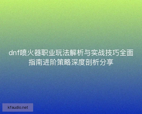 dnf喷火器职业玩法解析与实战技巧全面指南进阶策略深度剖析分享