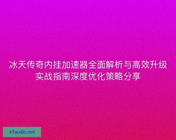 冰天传奇内挂加速器全面解析与高效升级实战指南深度优化策略分享