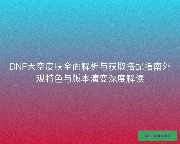 DNF天空皮肤全面解析与获取搭配指南外观特色与版本演变深度解读