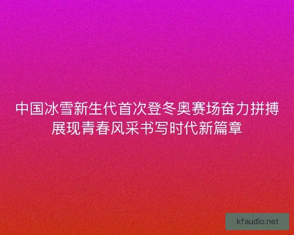 中国冰雪新生代首次登冬奥赛场奋力拼搏展现青春风采书写时代新篇章