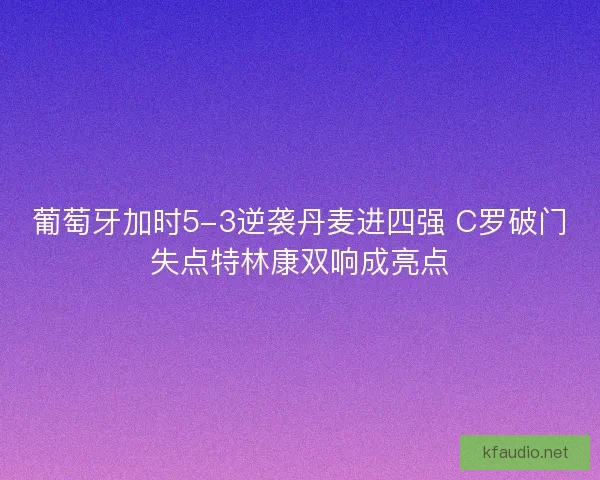 葡萄牙加时5-3逆袭丹麦进四强 C罗破门失点特林康双响成亮点