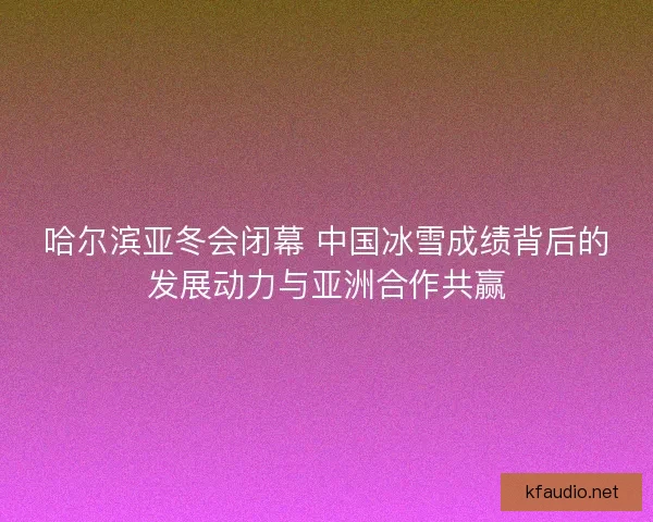 哈尔滨亚冬会闭幕 中国冰雪成绩背后的发展动力与亚洲合作共赢