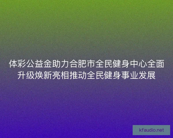 体彩公益金助力合肥市全民健身中心全面升级焕新亮相推动全民健身事业发展