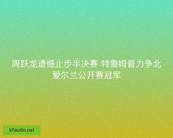 周跃龙遗憾止步半决赛 特鲁姆普力争北爱尔兰公开赛冠军