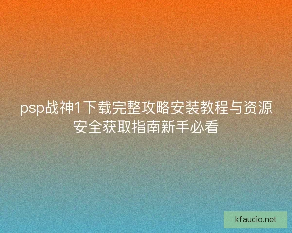 psp战神1下载完整攻略安装教程与资源安全获取指南新手必看 psp战神1下载完整攻略安装教程与资源安全获取指南新手必看